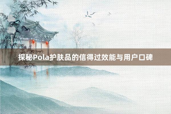 探秘Pola护肤品的信得过效能与用户口碑